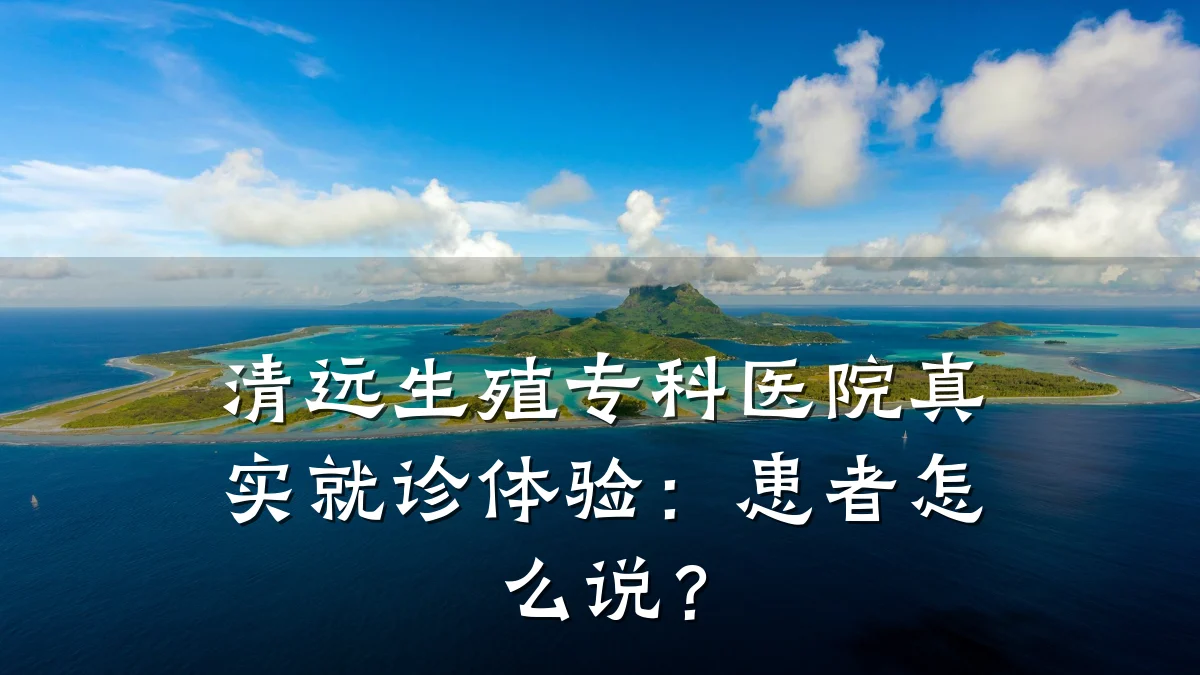 清远生殖专科医院真实就诊体验：患者怎么说？